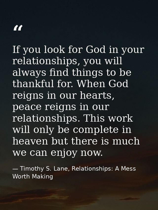 If you look for God in your relationships, you will always find things to be thankful for. When God reigns in our hearts — Timothy S. Lane, Relationships: A Mess Worth Making