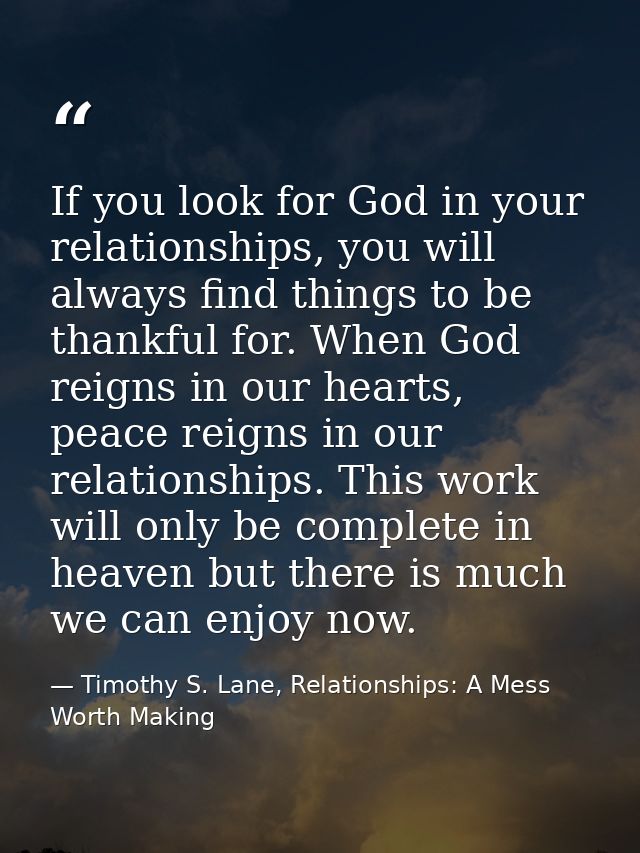If you look for God in your relationships, you will always find things to be thankful for. When God reigns in our hearts — Timothy S. Lane, Relationships: A Mess Worth Making