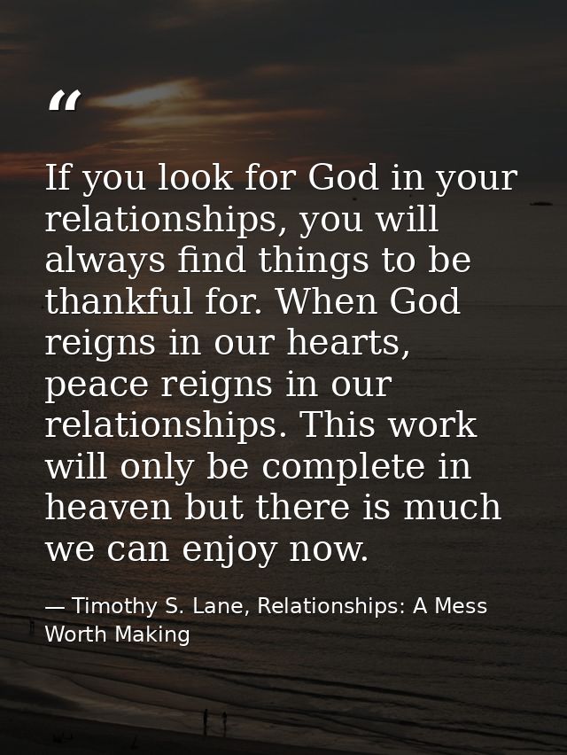 If you look for God in your relationships, you will always find things to be thankful for. When God reigns in our hearts — Timothy S. Lane, Relationships: A Mess Worth Making