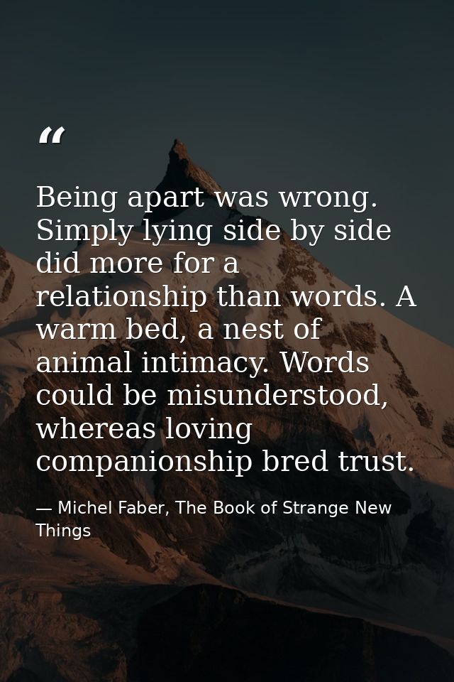 Being apart was wrong. Simply lying side by side did more for a relationship than words. A warm bed, a nest of animal in — Michel Faber, The Book of Strange New Things