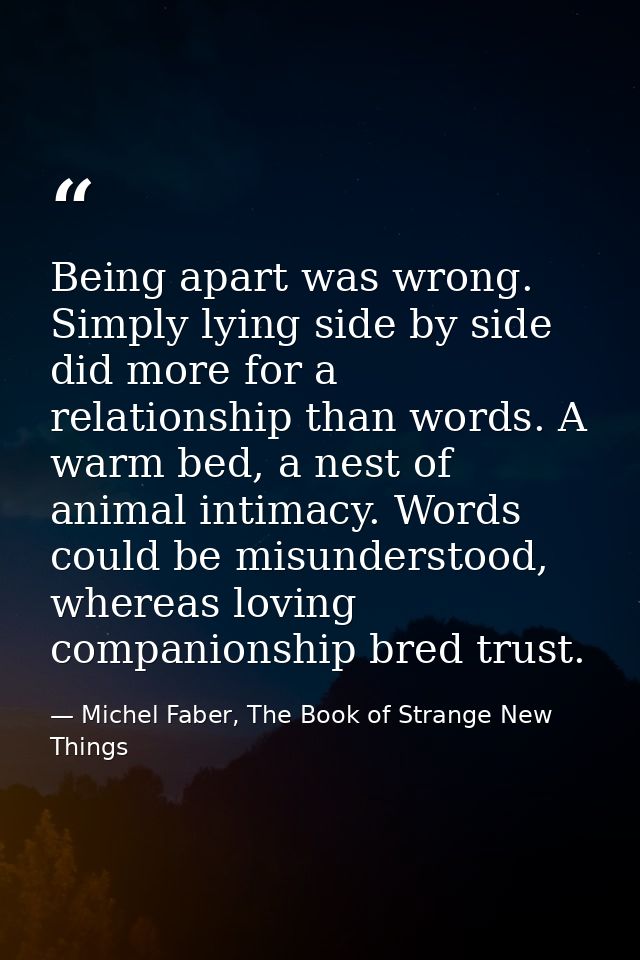 Being apart was wrong. Simply lying side by side did more for a relationship than words. A warm bed, a nest of animal in — Michel Faber, The Book of Strange New Things