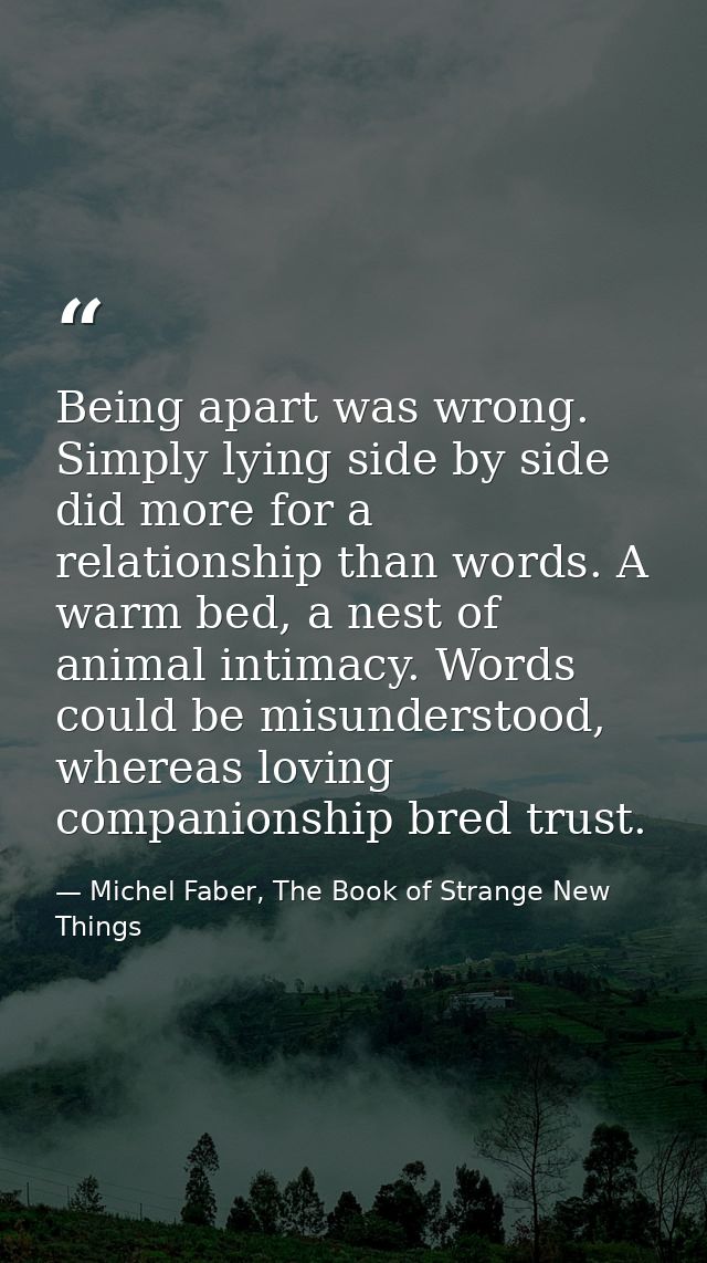 Being apart was wrong. Simply lying side by side did more for a relationship than words. A warm bed, a nest of animal in — Michel Faber, The Book of Strange New Things
