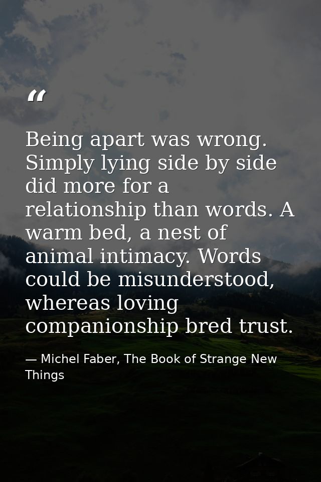 Being apart was wrong. Simply lying side by side did more for a relationship than words. A warm bed, a nest of animal in — Michel Faber, The Book of Strange New Things