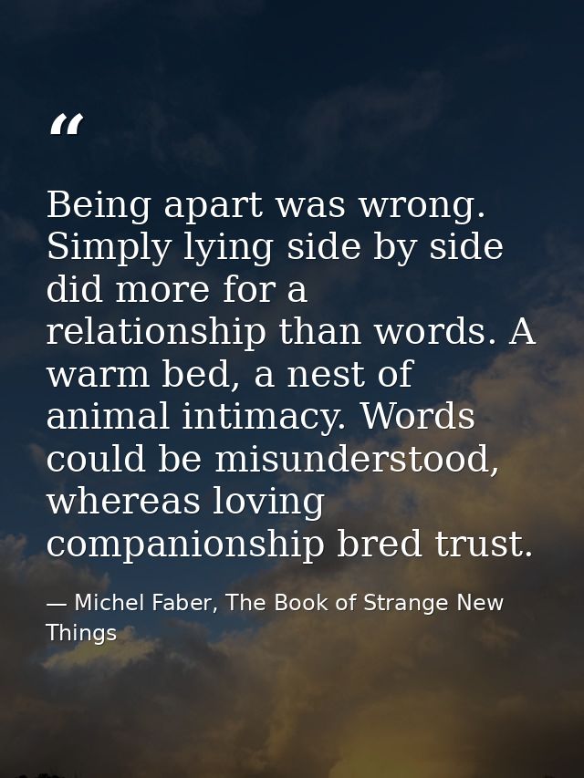 Being apart was wrong. Simply lying side by side did more for a relationship than words. A warm bed, a nest of animal in — Michel Faber, The Book of Strange New Things