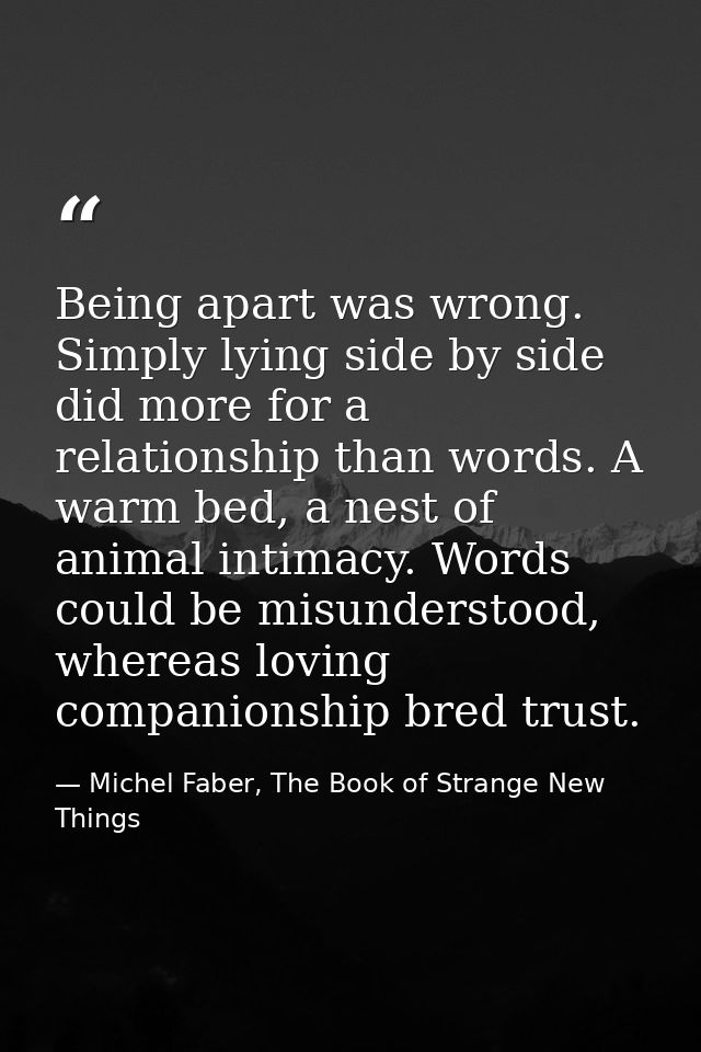 Being apart was wrong. Simply lying side by side did more for a relationship than words. A warm bed, a nest of animal in — Michel Faber, The Book of Strange New Things