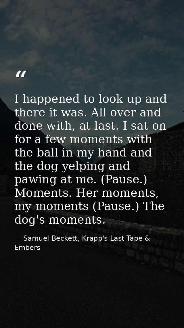 I happened to look up and there it was. All over and done with, at last. I sat on for a few moments with the ball in my  — Samuel Beckett, Krapp's Last Tape & Embers