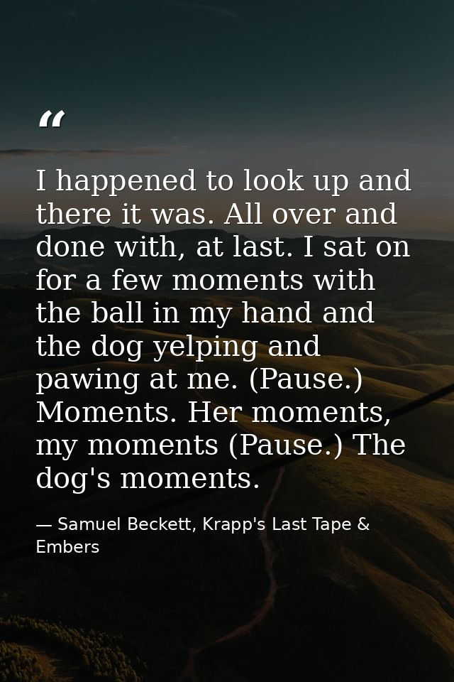 I happened to look up and there it was. All over and done with, at last. I sat on for a few moments with the ball in my  — Samuel Beckett, Krapp's Last Tape & Embers