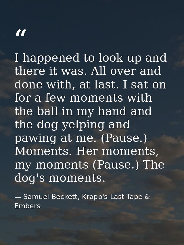 I happened to look up and there it was. All over and done with, at last. I sat on for a few moments with the ball in my  — Samuel Beckett, Krapp's Last Tape & Embers