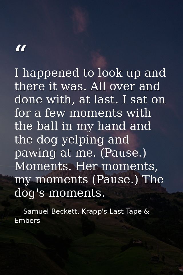 I happened to look up and there it was. All over and done with, at last. I sat on for a few moments with the ball in my  — Samuel Beckett, Krapp's Last Tape & Embers