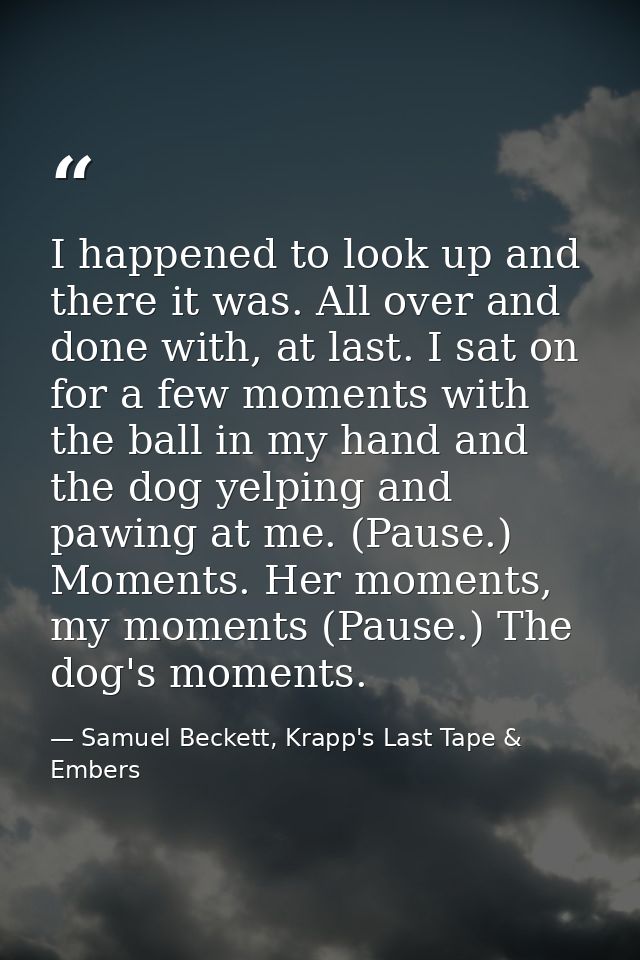I happened to look up and there it was. All over and done with, at last. I sat on for a few moments with the ball in my  — Samuel Beckett, Krapp's Last Tape & Embers