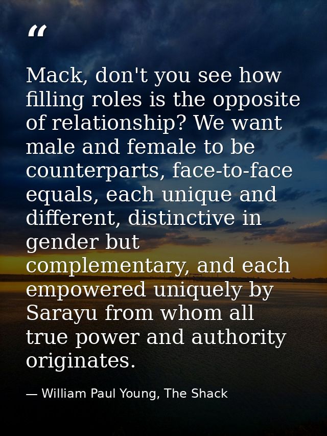 Mack, don't you see how filling roles is the opposite of relationship? We want male and female to be counterparts, face- — William Paul Young, The Shack