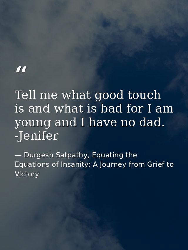Tell me what good touch is and what is bad for I am young and I have no dad. -Jenifer — Durgesh Satpathy, Equating the Equations of Insanity: A Journey from Grief to Victory