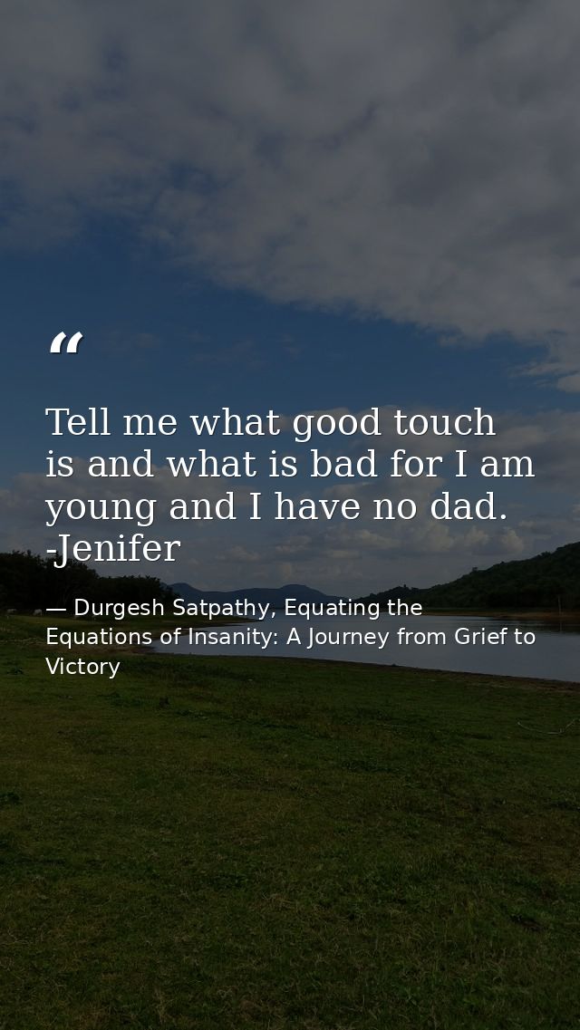 Tell me what good touch is and what is bad for I am young and I have no dad. -Jenifer — Durgesh Satpathy, Equating the Equations of Insanity: A Journey from Grief to Victory