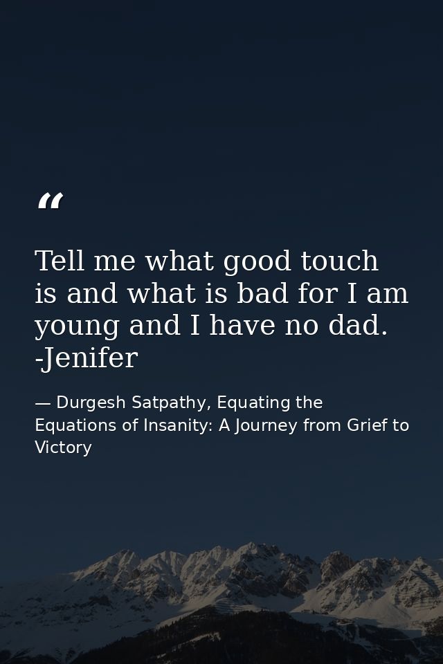 Tell me what good touch is and what is bad for I am young and I have no dad. -Jenifer — Durgesh Satpathy, Equating the Equations of Insanity: A Journey from Grief to Victory