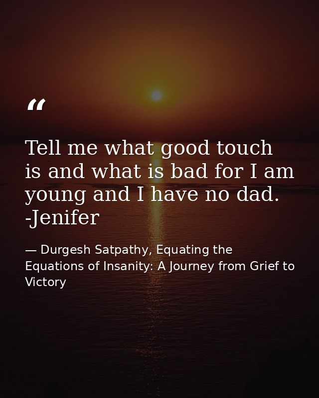 Tell me what good touch is and what is bad for I am young and I have no dad. -Jenifer — Durgesh Satpathy, Equating the Equations of Insanity: A Journey from Grief to Victory