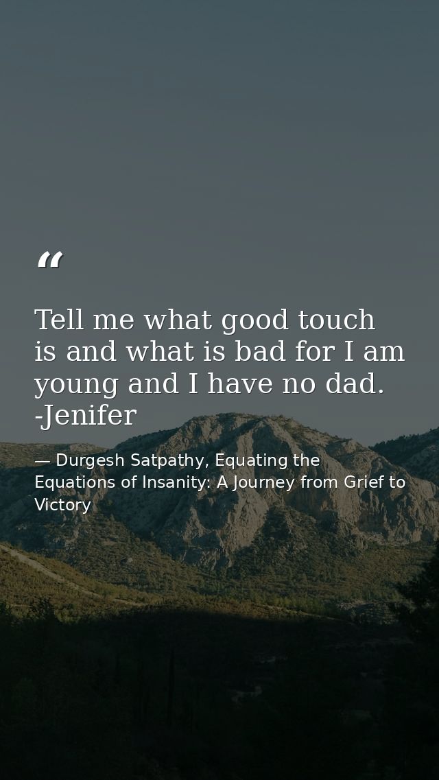 Tell me what good touch is and what is bad for I am young and I have no dad. -Jenifer — Durgesh Satpathy, Equating the Equations of Insanity: A Journey from Grief to Victory