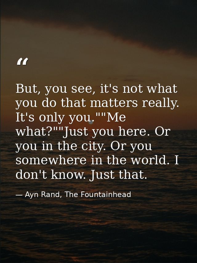 But, you see, it's not what you do that matters really. It's only you.""Me what?""Just you here. Or you in the city. Or  — Ayn Rand, The Fountainhead