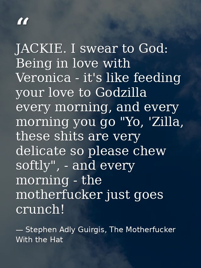 JACKIE. I swear to God: Being in love with Veronica - it's like feeding your love to Godzilla every morning, and every m — Stephen Adly Guirgis, The Motherfucker With the Hat