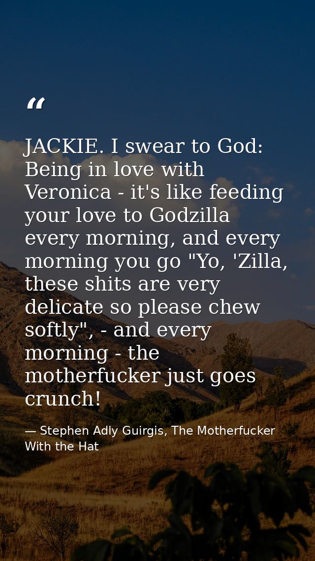 JACKIE. I swear to God: Being in love with Veronica - it's like feeding your love to Godzilla every morning, and every m — Stephen Adly Guirgis, The Motherfucker With the Hat