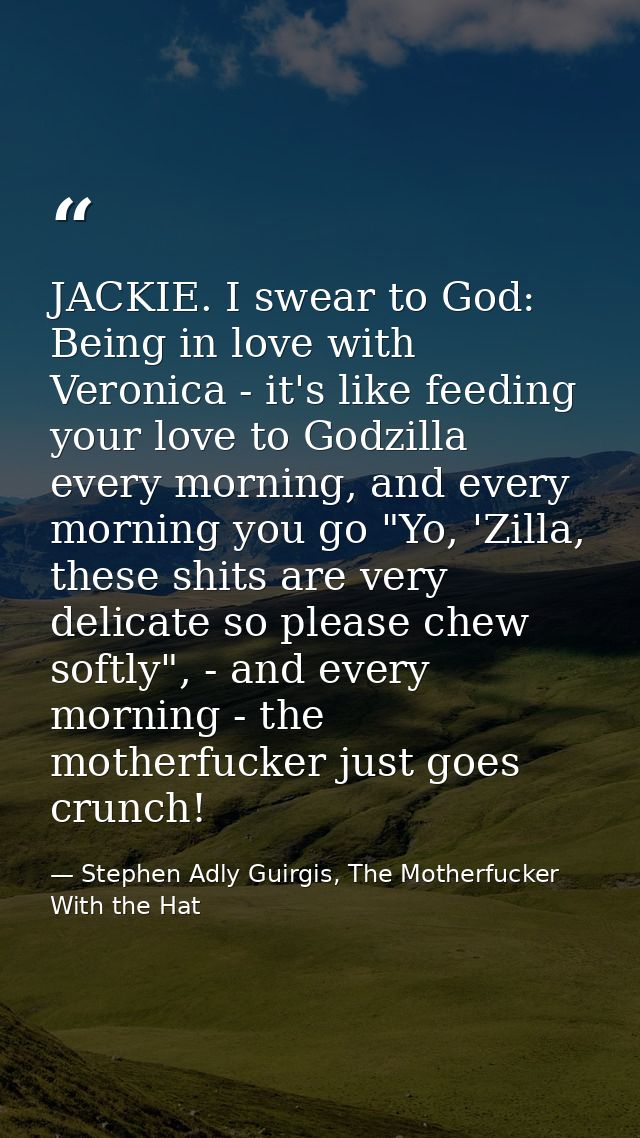 JACKIE. I swear to God: Being in love with Veronica - it's like feeding your love to Godzilla every morning, and every m — Stephen Adly Guirgis, The Motherfucker With the Hat