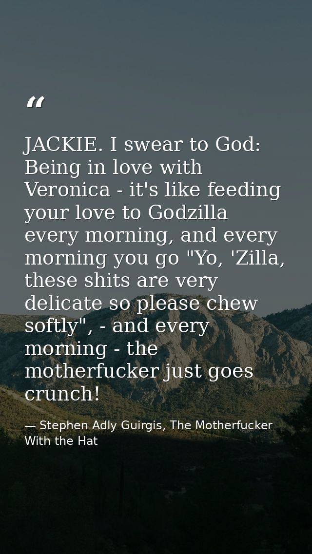 JACKIE. I swear to God: Being in love with Veronica - it's like feeding your love to Godzilla every morning, and every m — Stephen Adly Guirgis, The Motherfucker With the Hat