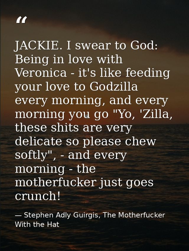 JACKIE. I swear to God: Being in love with Veronica - it's like feeding your love to Godzilla every morning, and every m — Stephen Adly Guirgis, The Motherfucker With the Hat