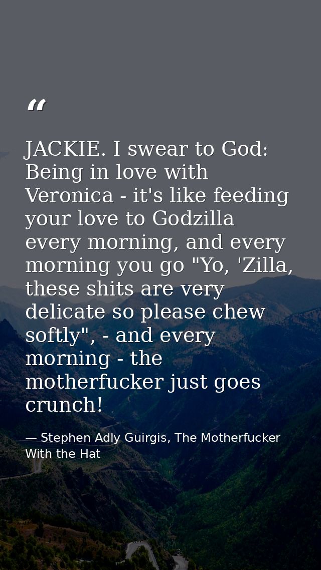 JACKIE. I swear to God: Being in love with Veronica - it's like feeding your love to Godzilla every morning, and every m — Stephen Adly Guirgis, The Motherfucker With the Hat