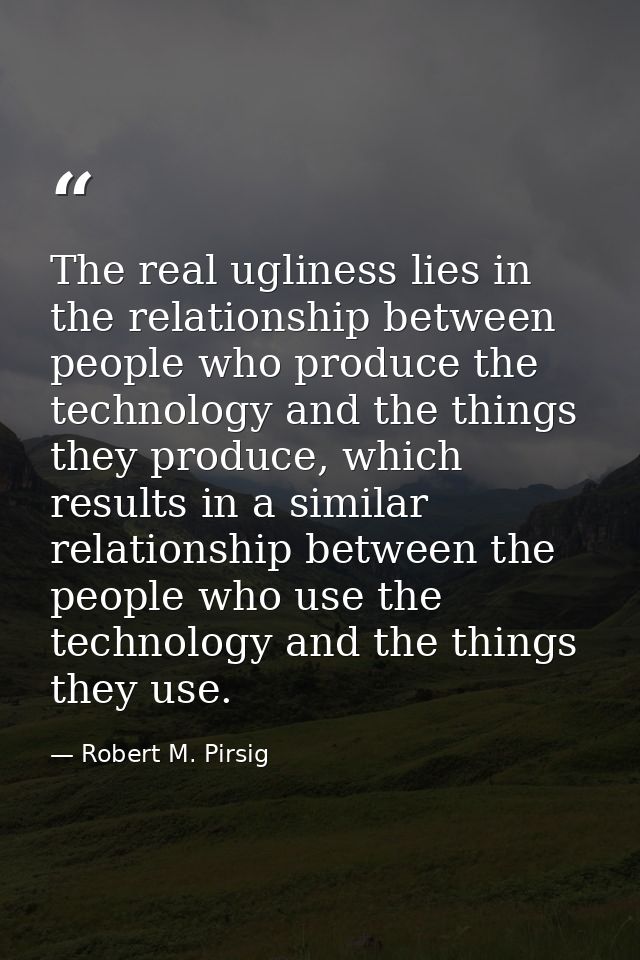 The real ugliness lies in the relationship between people who produce the technology and the things they produce, which  — Robert M. Pirsig
