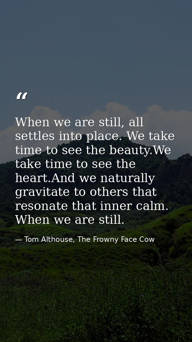 When we are still, all settles into place. We take time to see the beauty.We take time to see the heart.And we naturally — Tom Althouse, The Frowny Face Cow