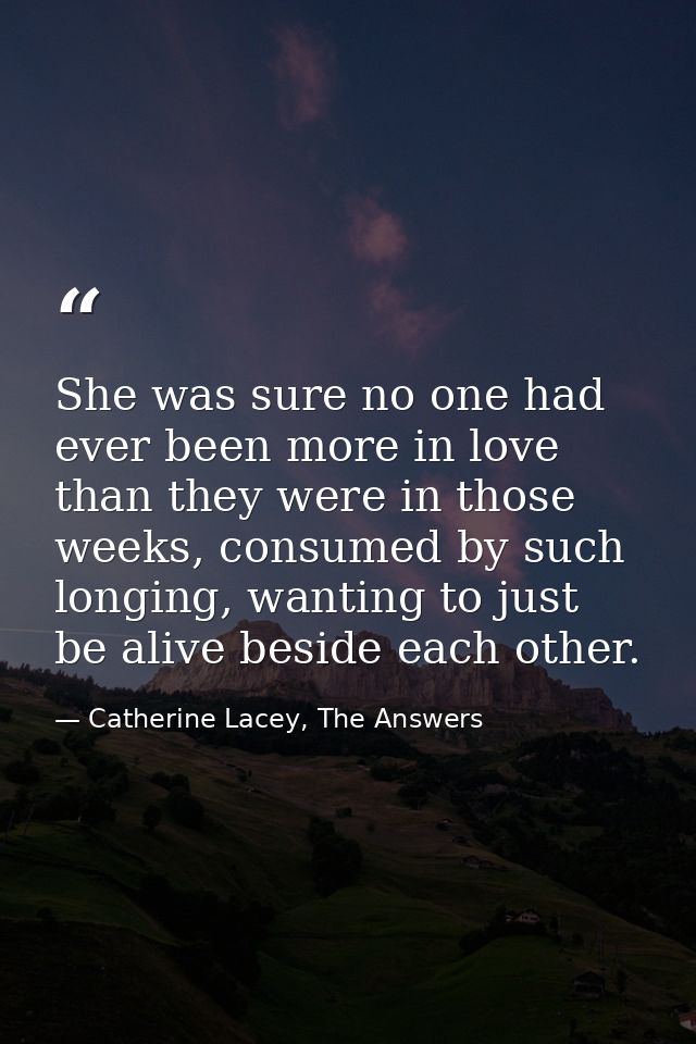 She was sure no one had ever been more in love than they were in those weeks, consumed by such longing, wanting to just  — Catherine Lacey, The Answers