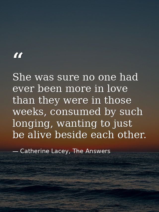 She was sure no one had ever been more in love than they were in those weeks, consumed by such longing, wanting to just  — Catherine Lacey, The Answers