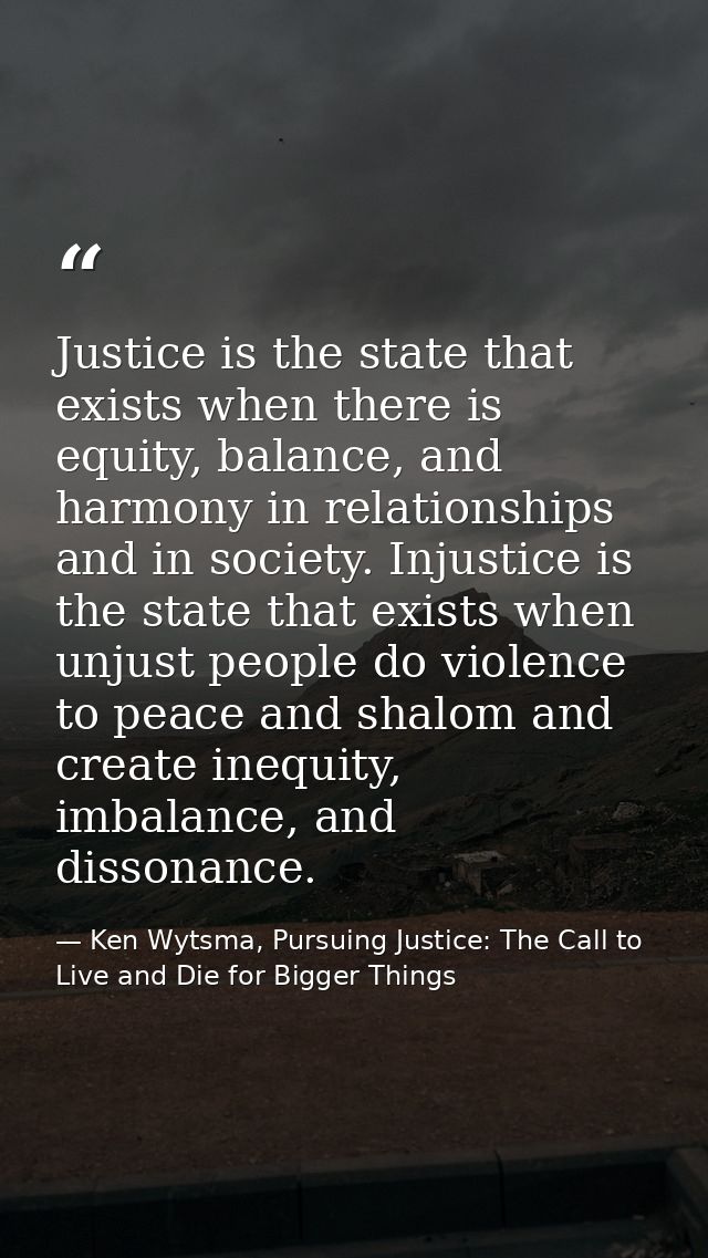 Justice is the state that exists when there is equity, balance, and harmony in relationships and in society. Injustice i — Ken Wytsma, Pursuing Justice: The Call to Live and Die for Bigger Things