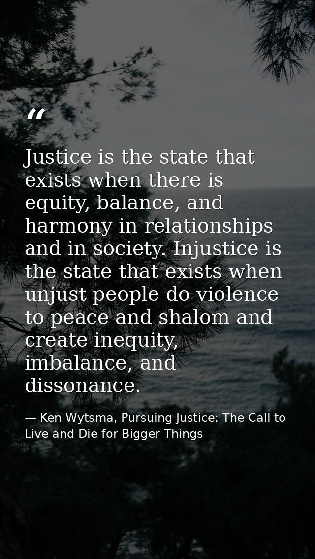 Justice is the state that exists when there is equity, balance, and harmony in relationships and in society. Injustice i — Ken Wytsma, Pursuing Justice: The Call to Live and Die for Bigger Things