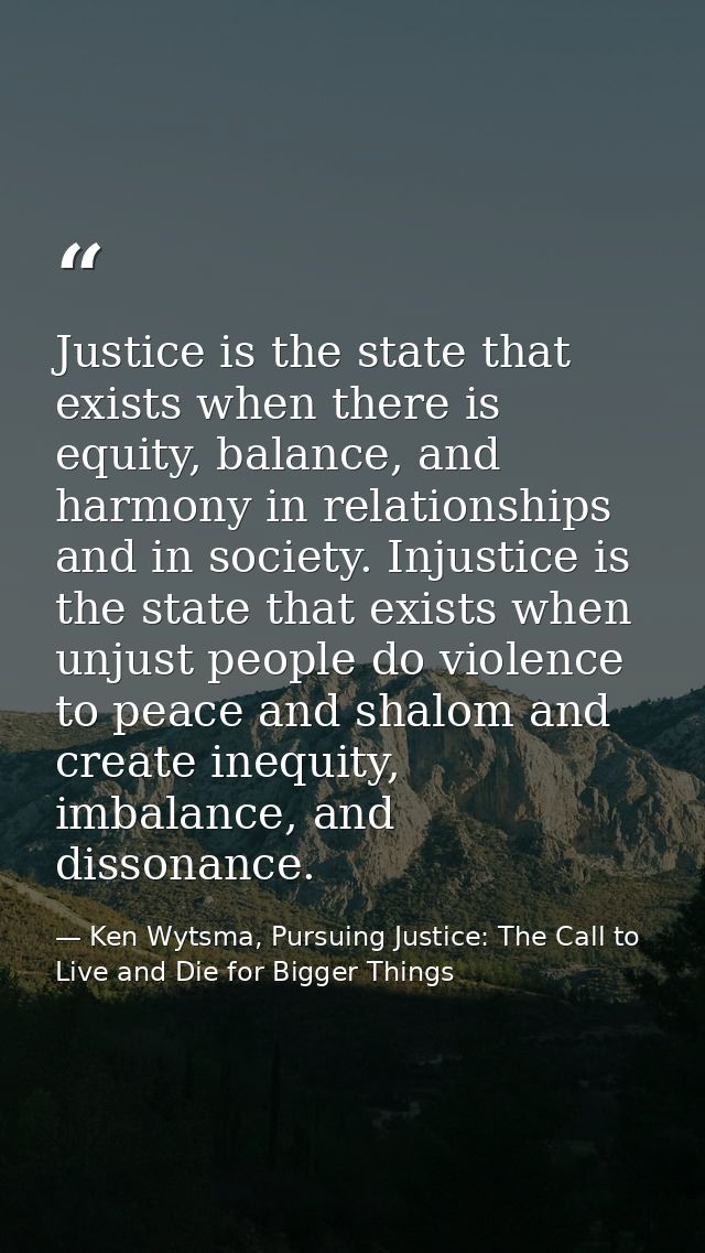 Justice is the state that exists when there is equity, balance, and harmony in relationships and in society. Injustice i — Ken Wytsma, Pursuing Justice: The Call to Live and Die for Bigger Things