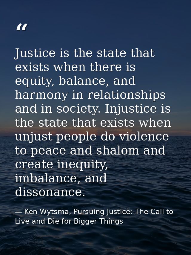 Justice is the state that exists when there is equity, balance, and harmony in relationships and in society. Injustice i — Ken Wytsma, Pursuing Justice: The Call to Live and Die for Bigger Things