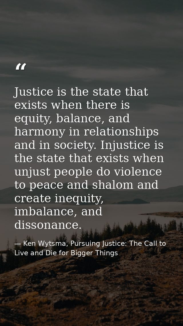 Justice is the state that exists when there is equity, balance, and harmony in relationships and in society. Injustice i — Ken Wytsma, Pursuing Justice: The Call to Live and Die for Bigger Things