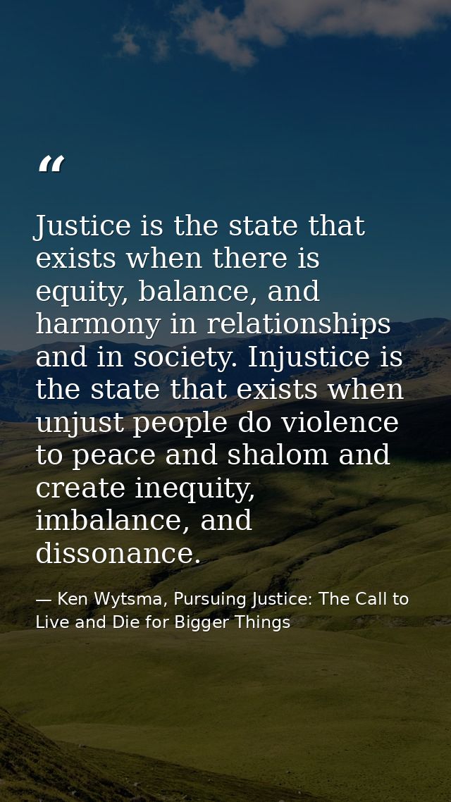 Justice is the state that exists when there is equity, balance, and harmony in relationships and in society. Injustice i — Ken Wytsma, Pursuing Justice: The Call to Live and Die for Bigger Things