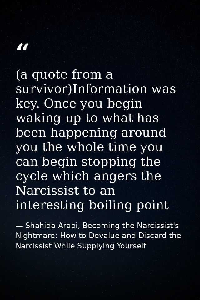 (a quote from a survivor)Information was key. Once you begin waking up to what has been happening around you the whole t — Shahida Arabi, Becoming the Narcissist's Nightmare: How to Devalue and Discard the Narcissist While Supplying Yourself