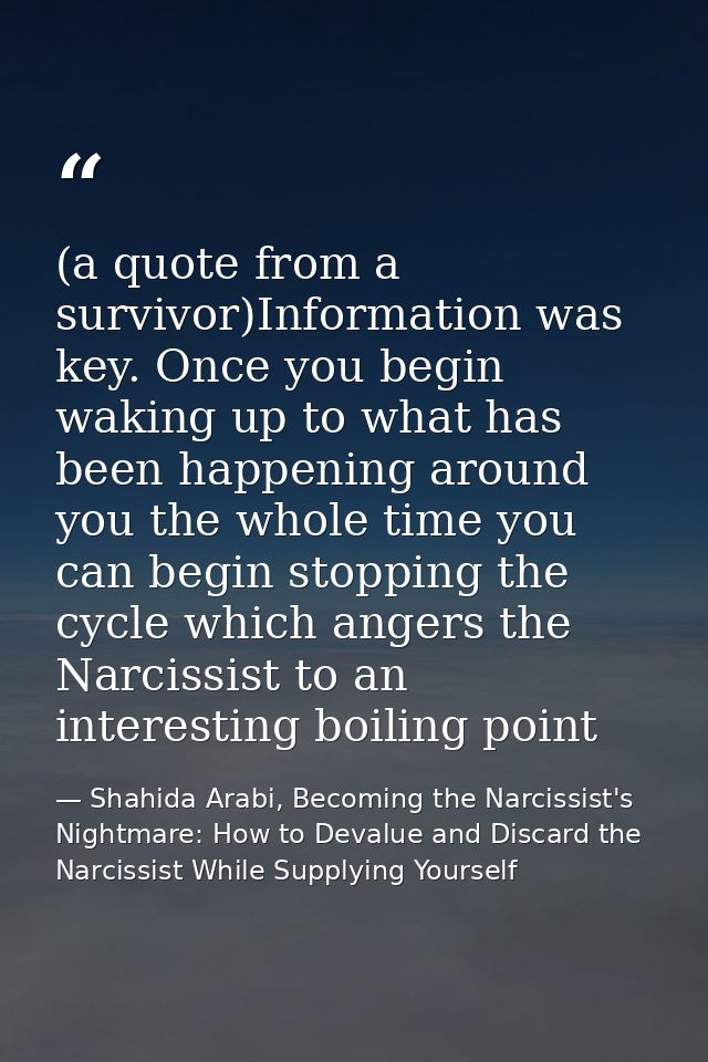 (a quote from a survivor)Information was key. Once you begin waking up to what has been happening around you the whole t — Shahida Arabi, Becoming the Narcissist's Nightmare: How to Devalue and Discard the Narcissist While Supplying Yourself