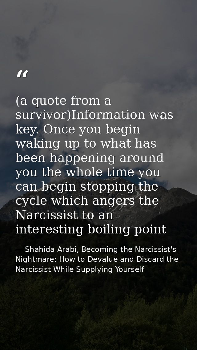 (a quote from a survivor)Information was key. Once you begin waking up to what has been happening around you the whole t — Shahida Arabi, Becoming the Narcissist's Nightmare: How to Devalue and Discard the Narcissist While Supplying Yourself