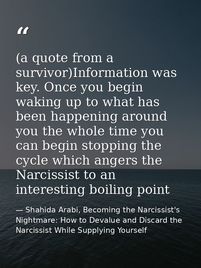(a quote from a survivor)Information was key. Once you begin waking up to what has been happening around you the whole t — Shahida Arabi, Becoming the Narcissist's Nightmare: How to Devalue and Discard the Narcissist While Supplying Yourself