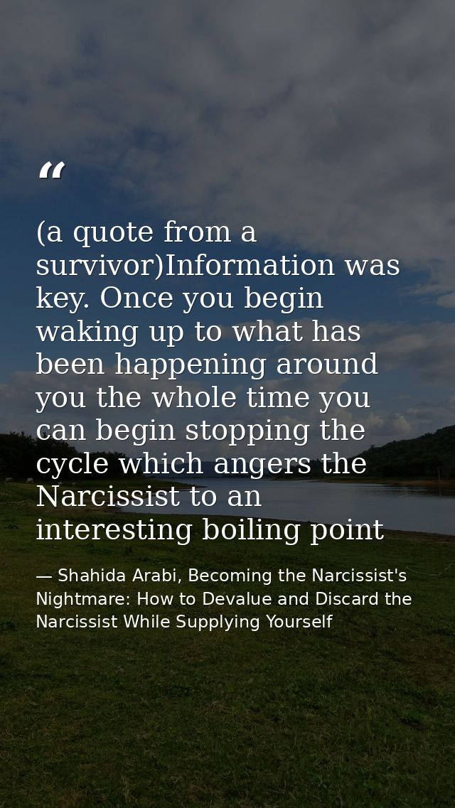 (a quote from a survivor)Information was key. Once you begin waking up to what has been happening around you the whole t — Shahida Arabi, Becoming the Narcissist's Nightmare: How to Devalue and Discard the Narcissist While Supplying Yourself