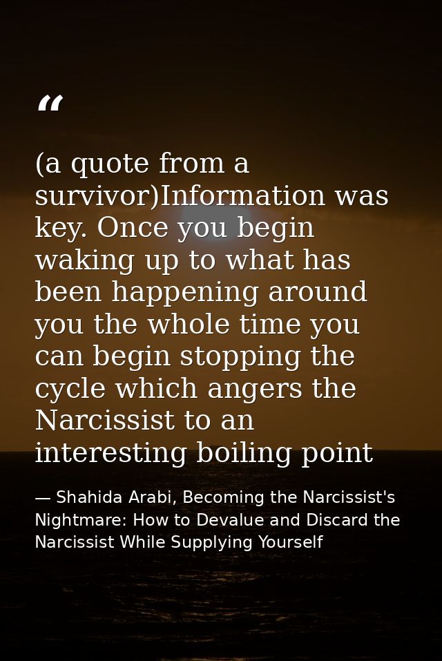 (a quote from a survivor)Information was key. Once you begin waking up to what has been happening around you the whole t — Shahida Arabi, Becoming the Narcissist's Nightmare: How to Devalue and Discard the Narcissist While Supplying Yourself