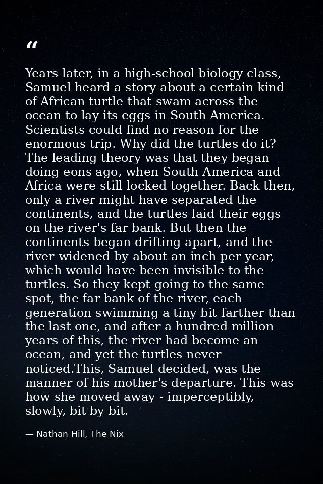 Years later, in a high-school biology class, Samuel heard a story about a certain kind of African turtle that swam acros — Nathan Hill, The Nix