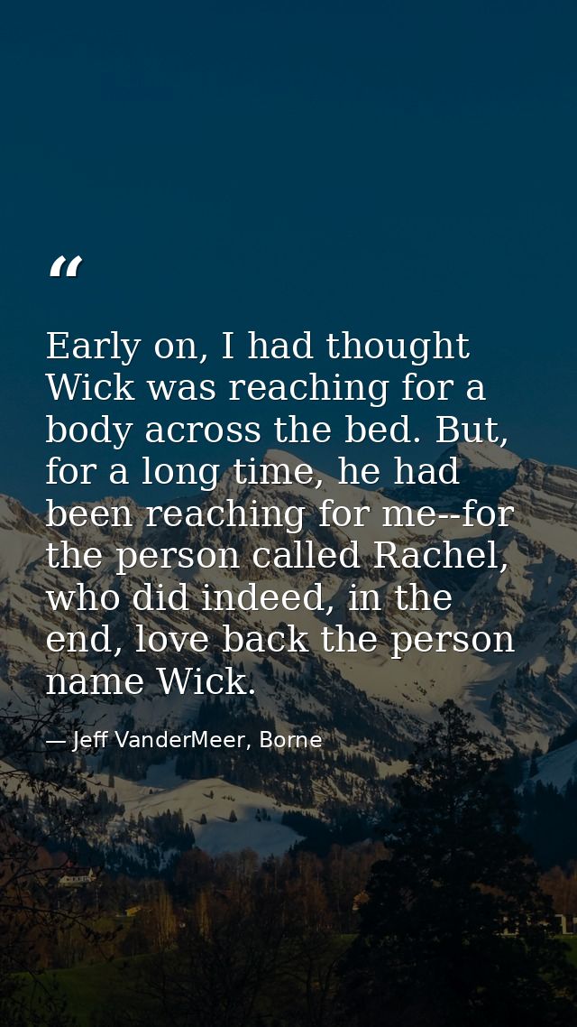Early on, I had thought Wick was reaching for a body across the bed. But, for a long time, he had been reaching for me-- — Jeff VanderMeer, Borne