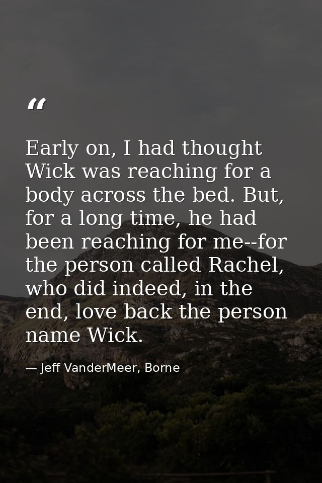 Early on, I had thought Wick was reaching for a body across the bed. But, for a long time, he had been reaching for me-- — Jeff VanderMeer, Borne
