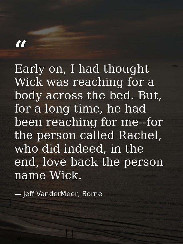 Early on, I had thought Wick was reaching for a body across the bed. But, for a long time, he had been reaching for me-- — Jeff VanderMeer, Borne