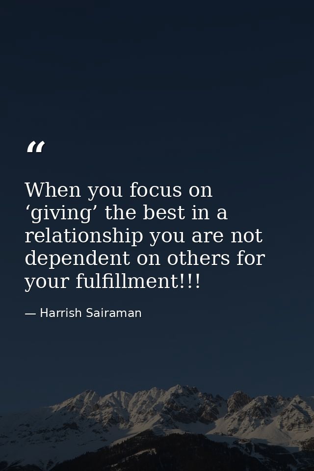 When you focus on ‘giving’ the best in a relationship you are not dependent on others for your fulfillment!!! — Harrish Sairaman