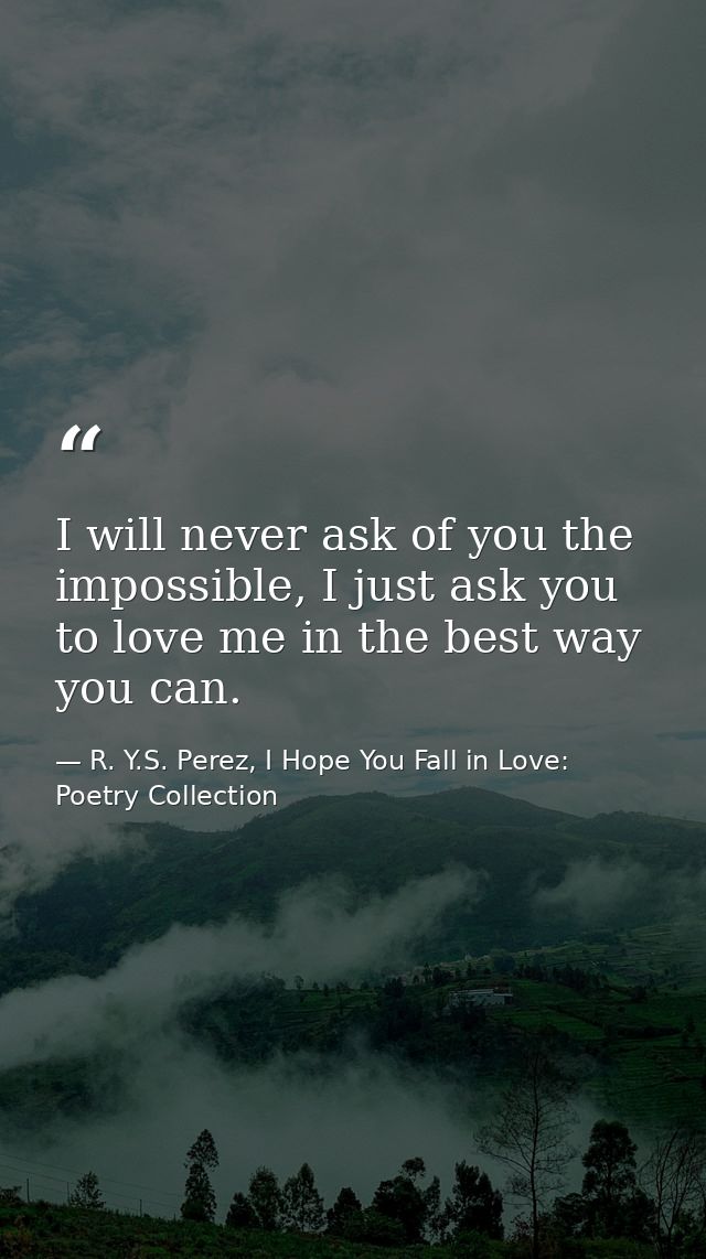 I will never ask of you the impossible, I just ask you to love me in the best way you can. — R. Y.S. Perez, I Hope You Fall in Love: Poetry Collection