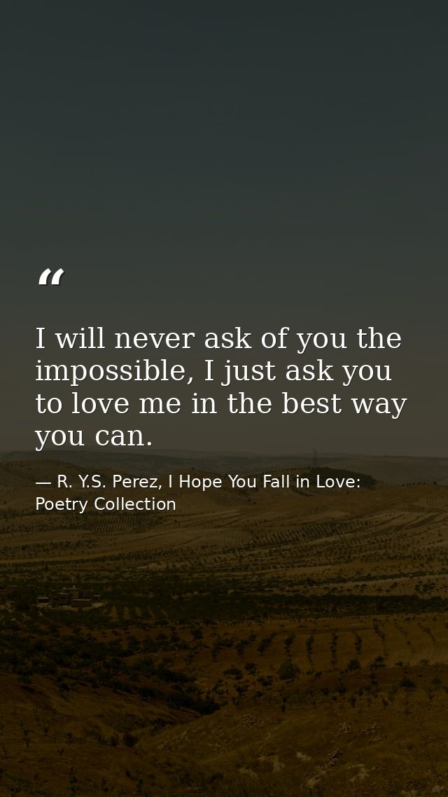 I will never ask of you the impossible, I just ask you to love me in the best way you can. — R. Y.S. Perez, I Hope You Fall in Love: Poetry Collection